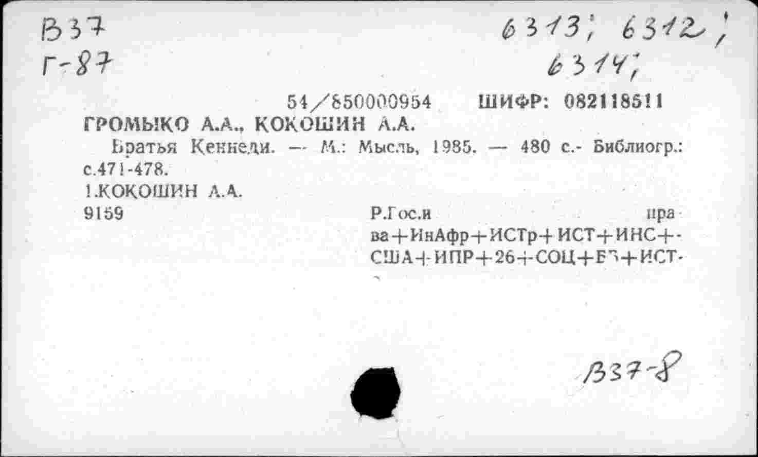 ﻿54/850000954 ШИФР: 082118511
ГРОМЫКО А.А., КОКОШИН А.А.
Братья Кеннеди. — М.: Мысль, 1985. — 480 с.- Библиогр.: с.471-478.
1.КОКОШИН ЛА.
9159	Р.Гос.и	ира
ва+ИнАфр+ИСТрЧ- ИСТ-Ь ИНС+-СШАЧ ИПР+264-СОЦ-4-Е”-+-ИСТ-